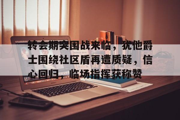 九游体育直播-转会期突围战来临，犹他爵士围绕社区盾再遭质疑，信心回归，临场指挥获称赞的简单介绍